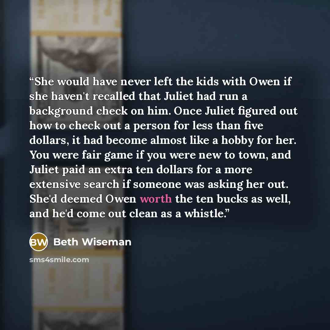 “She would have never left the kids with Owen if she haven't recalled that Juliet had run a background check on him. Once Juliet figured out how to check out a person for less than five dollars, it had become almost like a hobby for her. You were fair game if you were new to town, and Juliet paid…” quote by Beth Wiseman