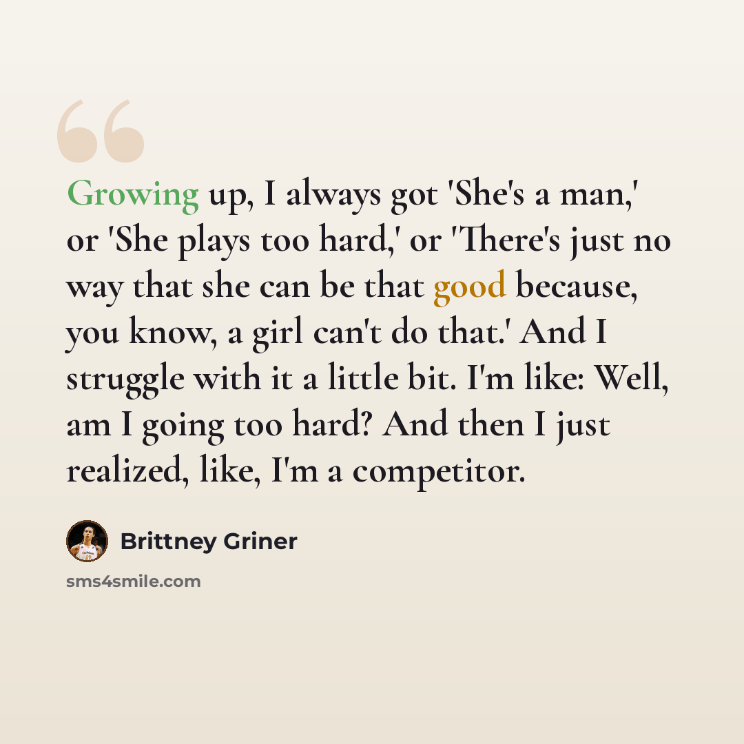 “Growing up, I always got 'She's a man,' or 'She plays too hard,' or 'There's just no way that she can be that good because, you know, a girl can't do that.' And I struggle with it a little bit. I'm like: Well, am I going too hard? And then I just realized, like, I'm a competitor.” quote by Brittney Griner