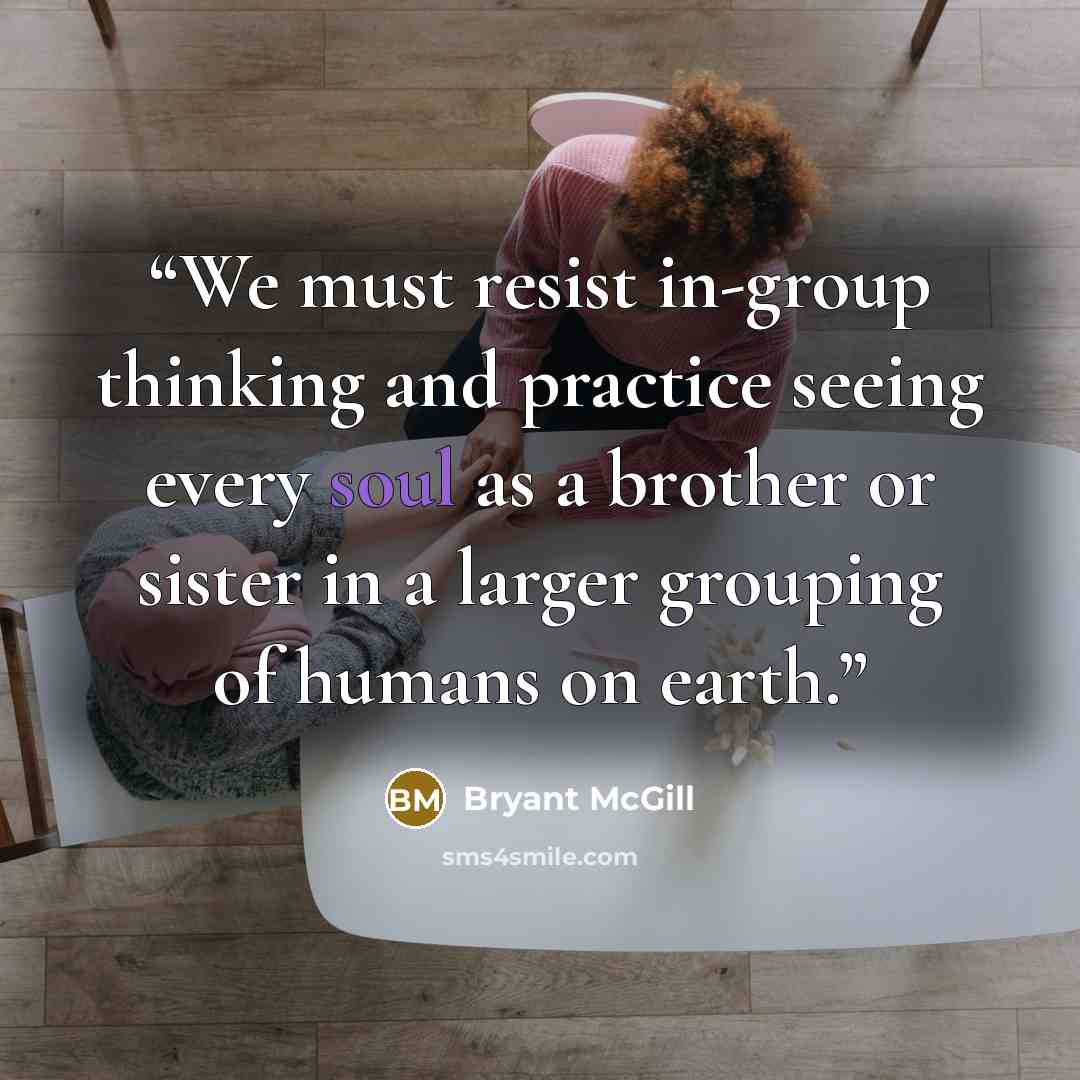 “We must resist in-group thinking and practice seeing every soul as a brother or sister in a larger grouping of humans on earth.” quote by Bryant McGill