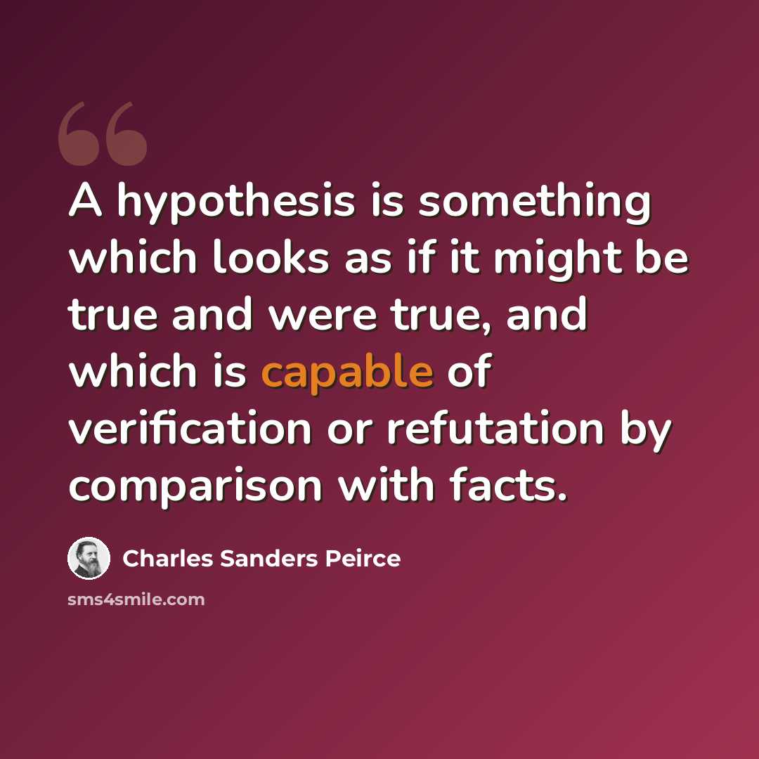 “A hypothesis is something which looks as if it might be true and were true, and which is capable of verification or refutation by comparison with facts.” quote by Charles Sanders Peirce