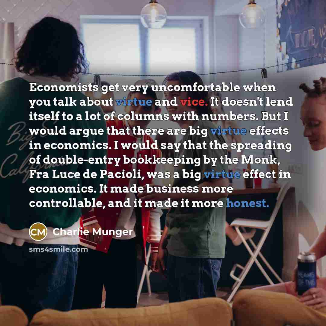 “Economists get very uncomfortable when you talk about virtue and vice. It doesn't lend itself to a lot of columns with numbers. But I would argue that there are big virtue effects in economics. I would say that the spreading of double-entry bookkeeping by the Monk, Fra Luce de Pacioli, was a big…” quote by Charlie Munger