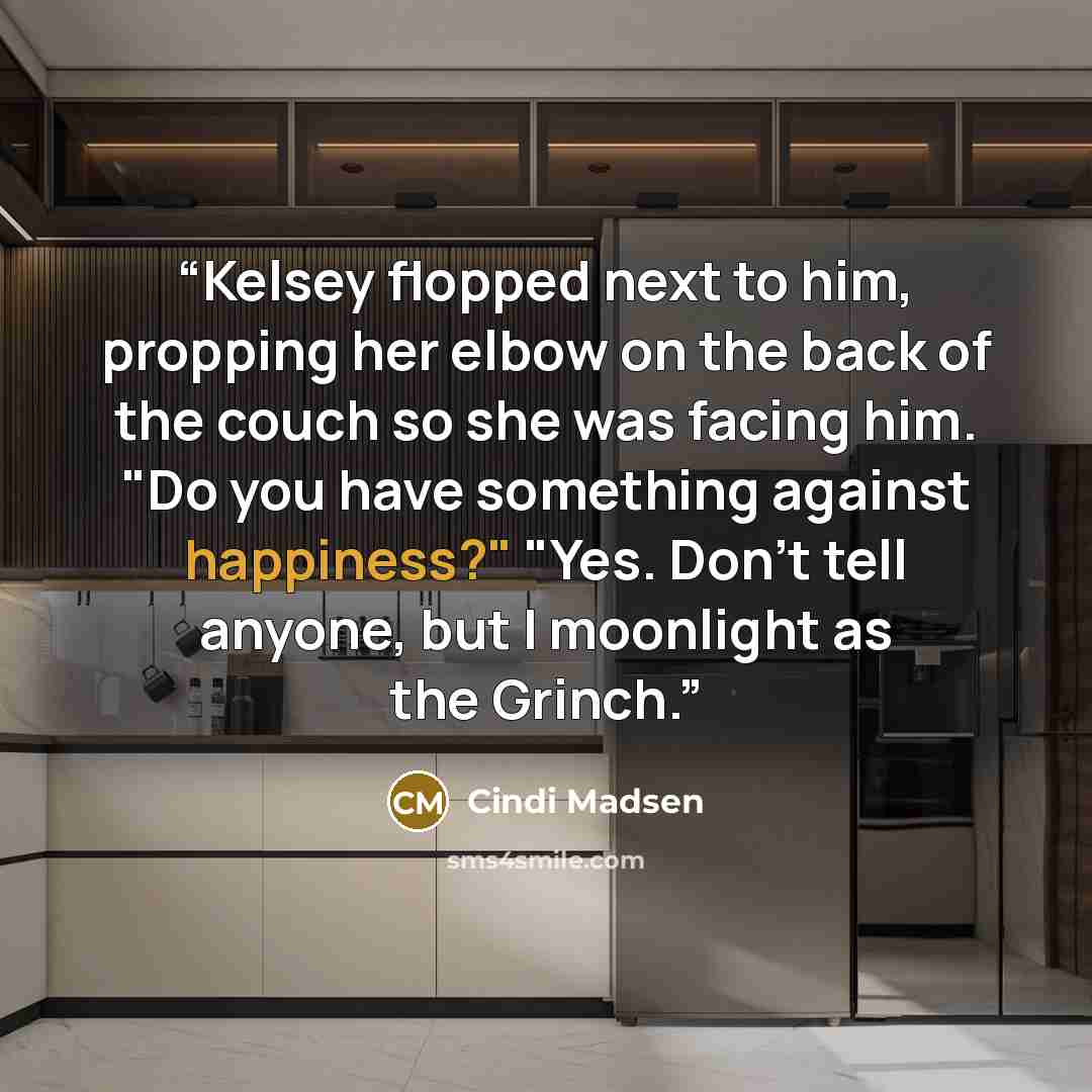 “Kelsey flopped next to him, propping her elbow on the back of the couch so she was facing him. "Do you have something against happiness?" "Yes. Don't tell anyone, but I moonlight as the Grinch.” quote by Cindi Madsen