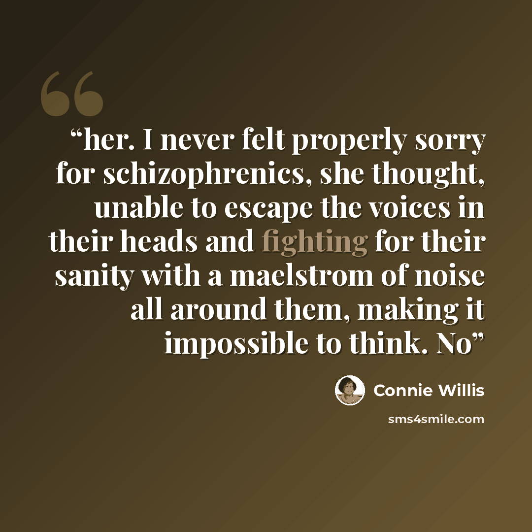 “her. I never felt properly sorry for schizophrenics, she thought, unable to escape the voices in their heads and fighting for their sanity with a maelstrom of noise all around them, making it impossible to think. No” quote by Connie Willis