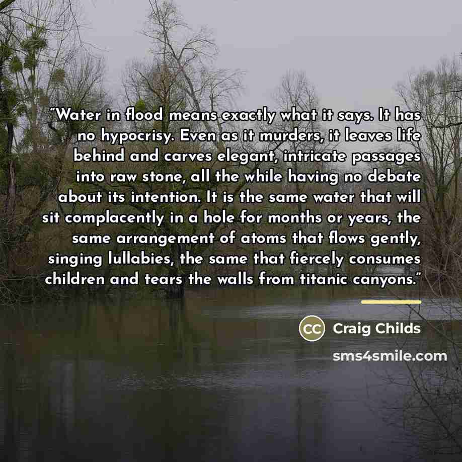 “Water in flood means exactly what it says. It has no hypocrisy. Even as it murders, it leaves life behind and carves elegant, intricate passages into raw stone, all the while having no debate about its intention. It is the same water that will sit complacently in a hole for months or years, the…” quote by Craig Childs