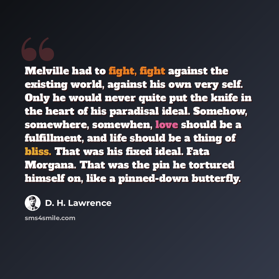 “Melville had to fight, fight against the existing world, against his own very self. Only he would never quite put the knife in the heart of his paradisal ideal. Somehow, somewhere, somewhen, love should be a fulfillment, and life should be a thing of bliss. That was his fixed ideal. Fata Morgana…” quote by D. H. Lawrence