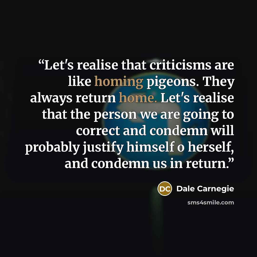 “Let's realise that criticisms are like homing pigeons. They always return home. Let's realise that the person we are going to correct and condemn will probably justify himself o herself, and condemn us in return.” quote by Dale Carnegie