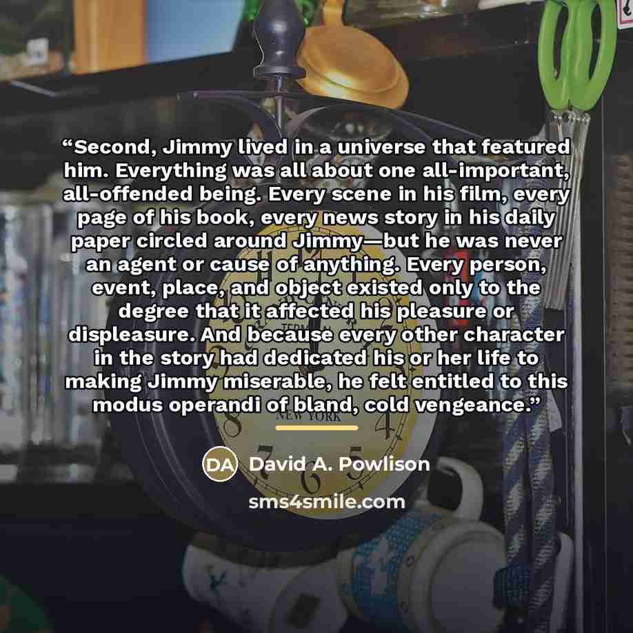 “Second, Jimmy lived in a universe that featured him. Everything was all about one all-important, all-offended being. Every scene in his film, every page of his book, every news story in his daily paper circled around Jimmy—but he was never an agent or cause of anything. Every person, event, place…” quote by David A. Powlison
