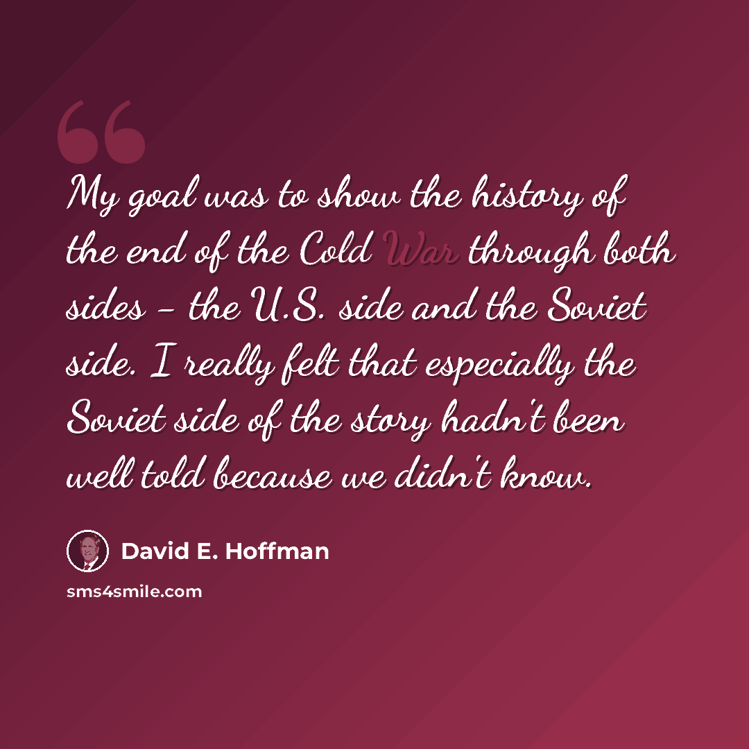 “My goal was to show the history of the end of the Cold War through both sides - the U.S. side and the Soviet side. I really felt that especially the Soviet side of the story hadn't been well told because we didn't know.” quote by David E. Hoffman