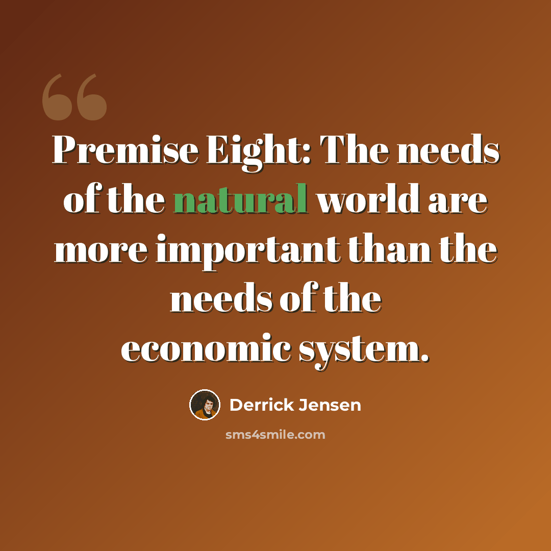“Premise Eight: The needs of the natural world are more important than the needs of the economic system.” quote by Derrick Jensen
