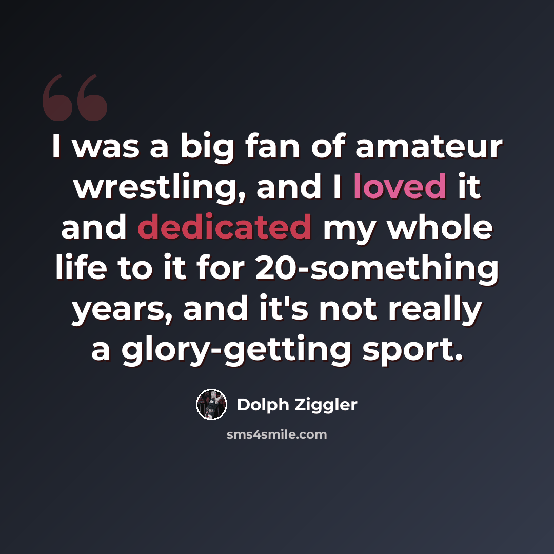 “I was a big fan of amateur wrestling, and I loved it and dedicated my whole life to it for 20-something years, and it's not really a glory-getting sport.” quote by Dolph Ziggler