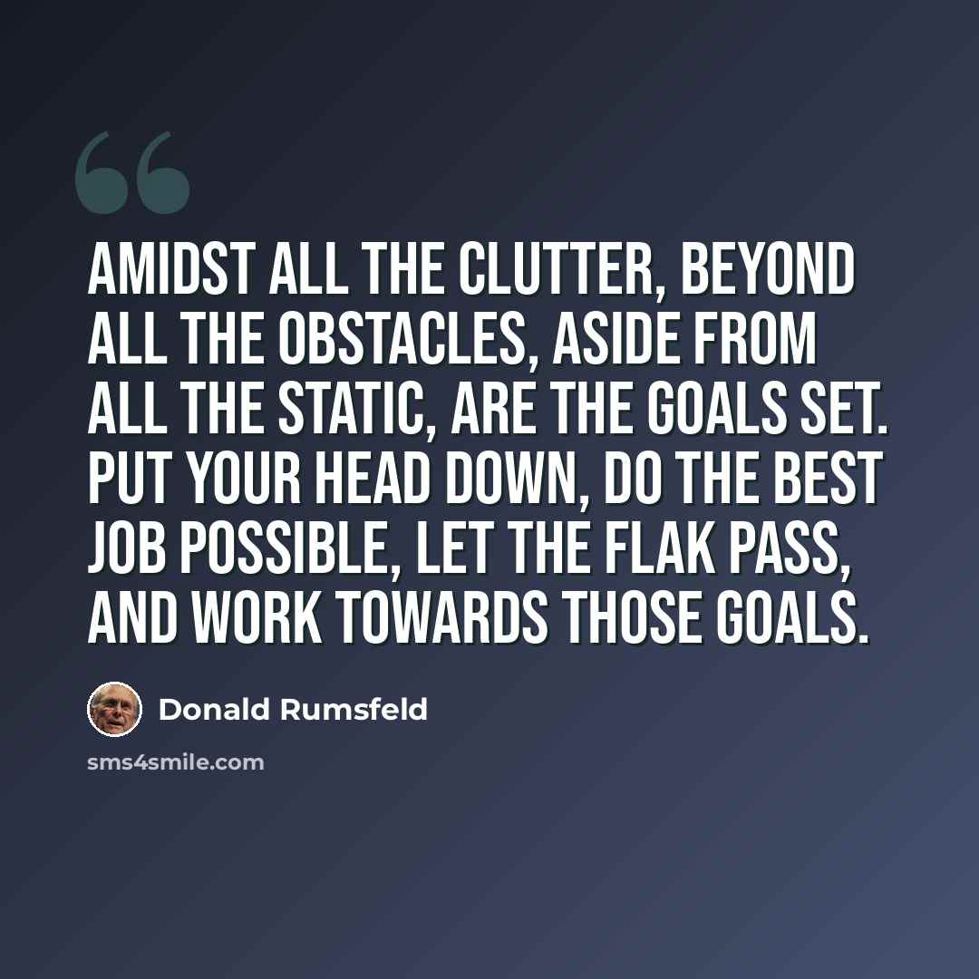 “Amidst all the clutter, beyond all the obstacles, aside from all the static, are the goals set. Put your head down, do the best job possible, let the flak pass, and work towards those goals.” quote by Donald Rumsfeld