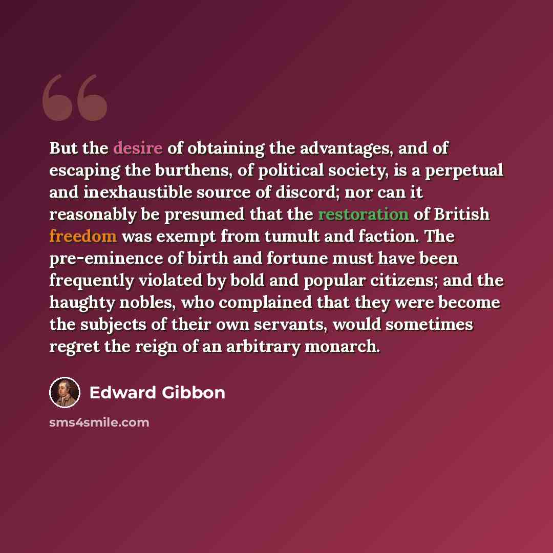 “But the desire of obtaining the advantages, and of escaping the burthens, of political society, is a perpetual and inexhaustible source of discord; nor can it reasonably be presumed that the restoration of British freedom was exempt from tumult and faction. The pre-eminence of birth and fortune…” quote by Edward Gibbon