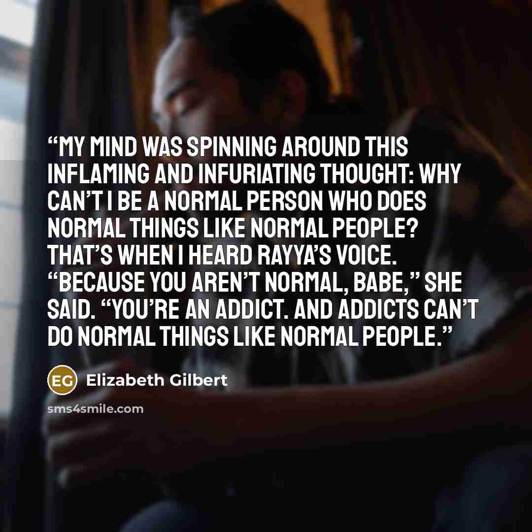 “My mind was spinning around this inflaming and infuriating thought: Why can’t I be a normal person who does normal things like normal people? That’s when I heard Rayya’s voice. “Because you aren’t normal, babe,” she said. “You’re an addict. And addicts can’t do normal things like normal people.” quote by Elizabeth Gilbert