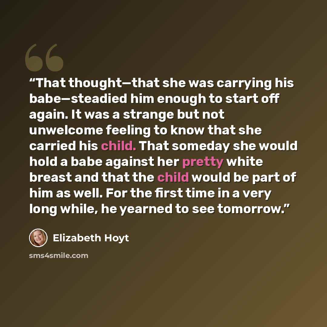 “That thought—that she was carrying his babe—steadied him enough to start off again. It was a strange but not unwelcome feeling to know that she carried his child. That someday she would hold a babe against her pretty white breast and that the child would be part of him as well. For the first time…” quote by Elizabeth Hoyt