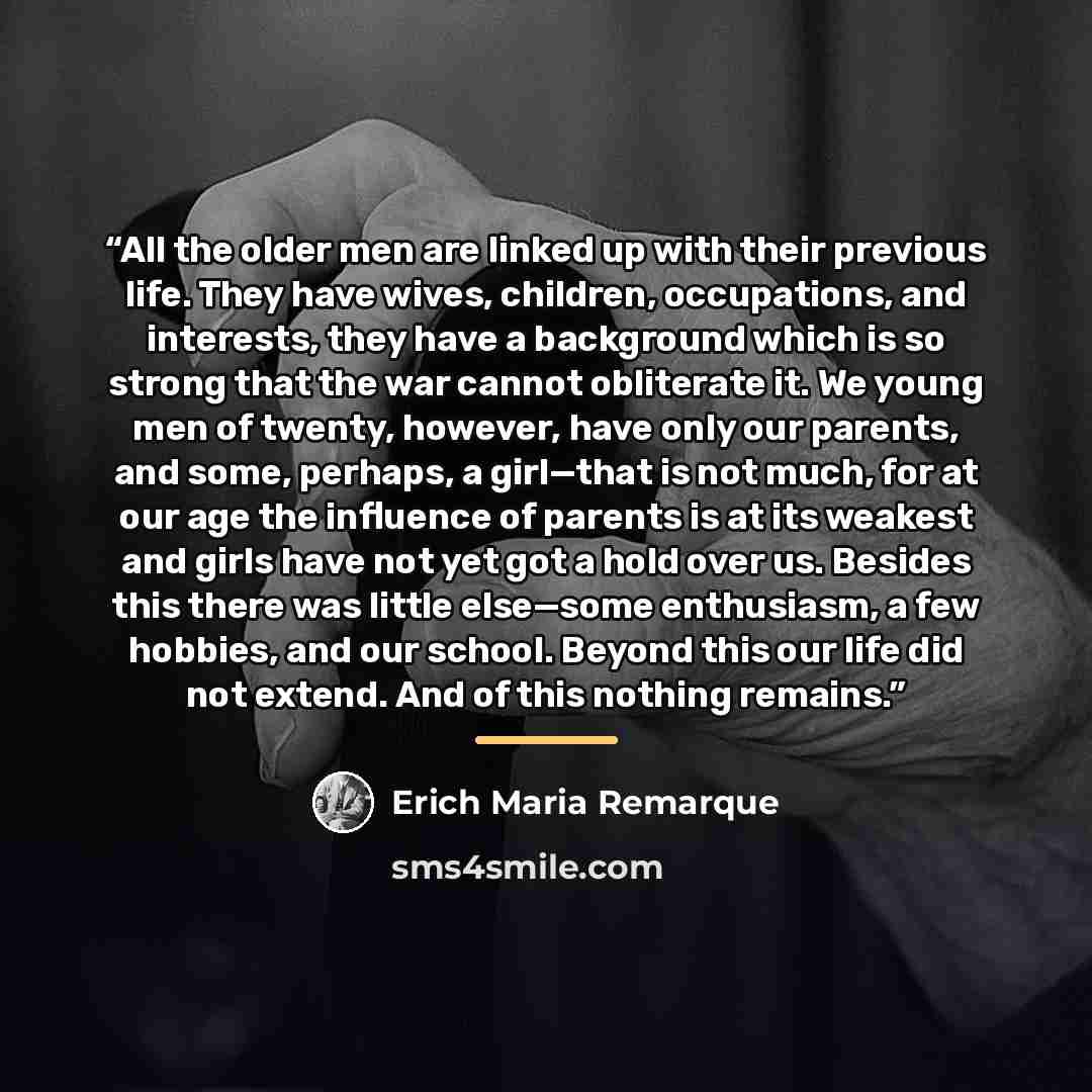 “All the older men are linked up with their previous life. They have wives, children, occupations, and interests, they have a background which is so strong that the war cannot obliterate it. We young men of twenty, however, have only our parents, and some, perhaps, a girl—that is not much, for at…” quote by Erich Maria Remarque