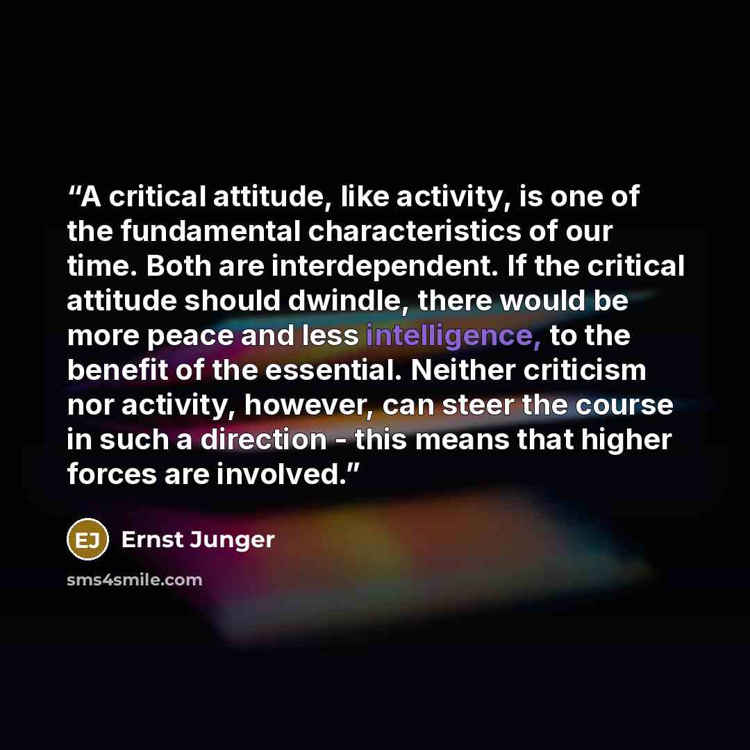 “A critical attitude, like activity, is one of the fundamental characteristics of our time. Both are interdependent. If the critical attitude should dwindle, there would be more peace and less intelligence, to the benefit of the essential. Neither criticism nor activity, however, can steer the…” quote by Ernst Jünger