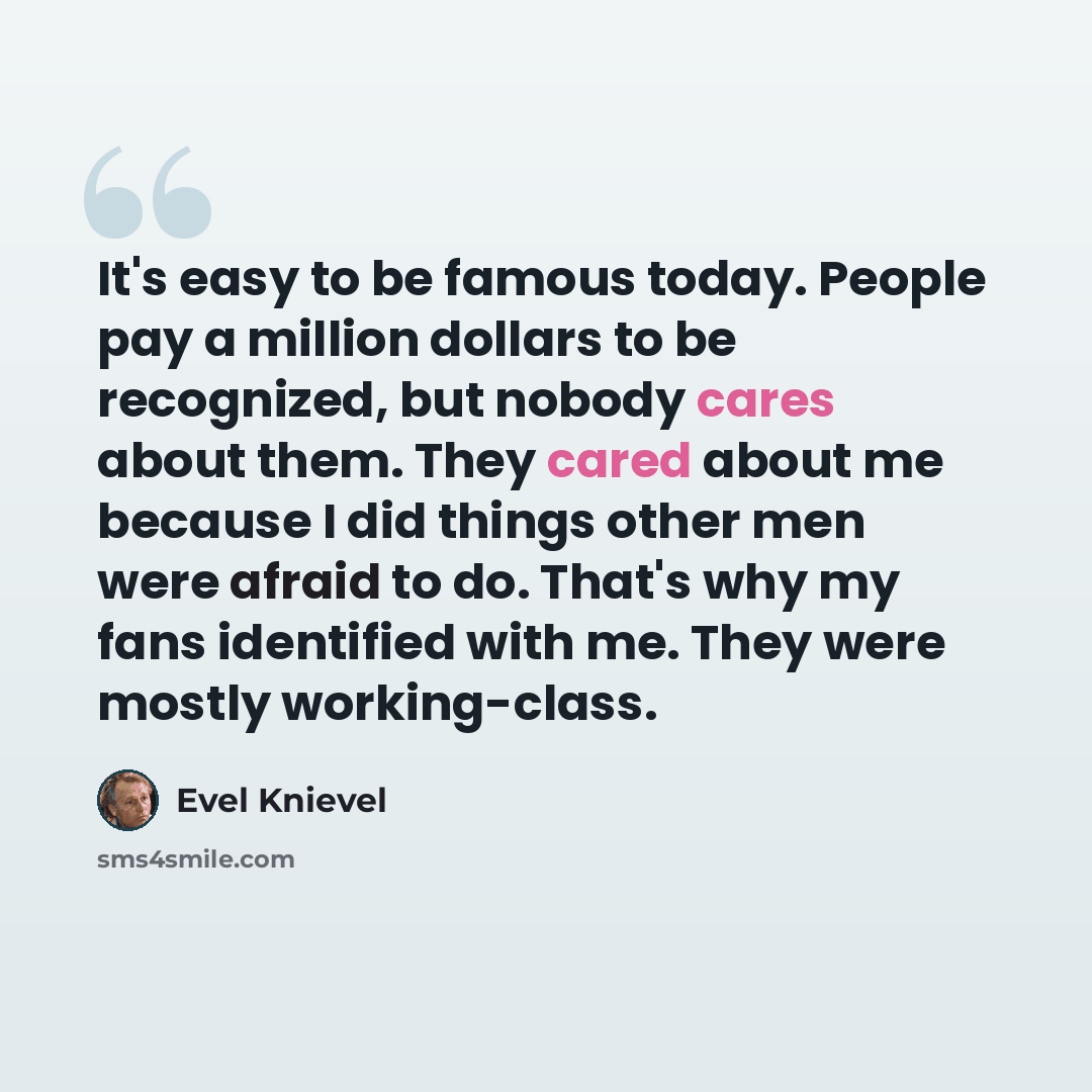 “It's easy to be famous today. People pay a million dollars to be recognized, but nobody cares about them. They cared about me because I did things other men were afraid to do. That's why my fans identified with me. They were mostly working-class.” quote by Evel Knievel