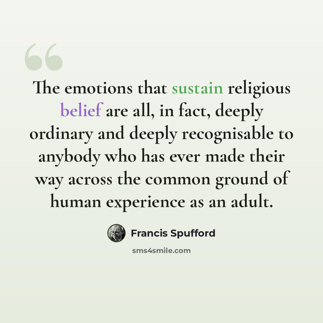“The emotions that sustain religious belief are all, in fact, deeply ordinary and deeply recognisable to anybody who has ever made their way across the common ground of human experience as an adult.” quote by Francis Spufford