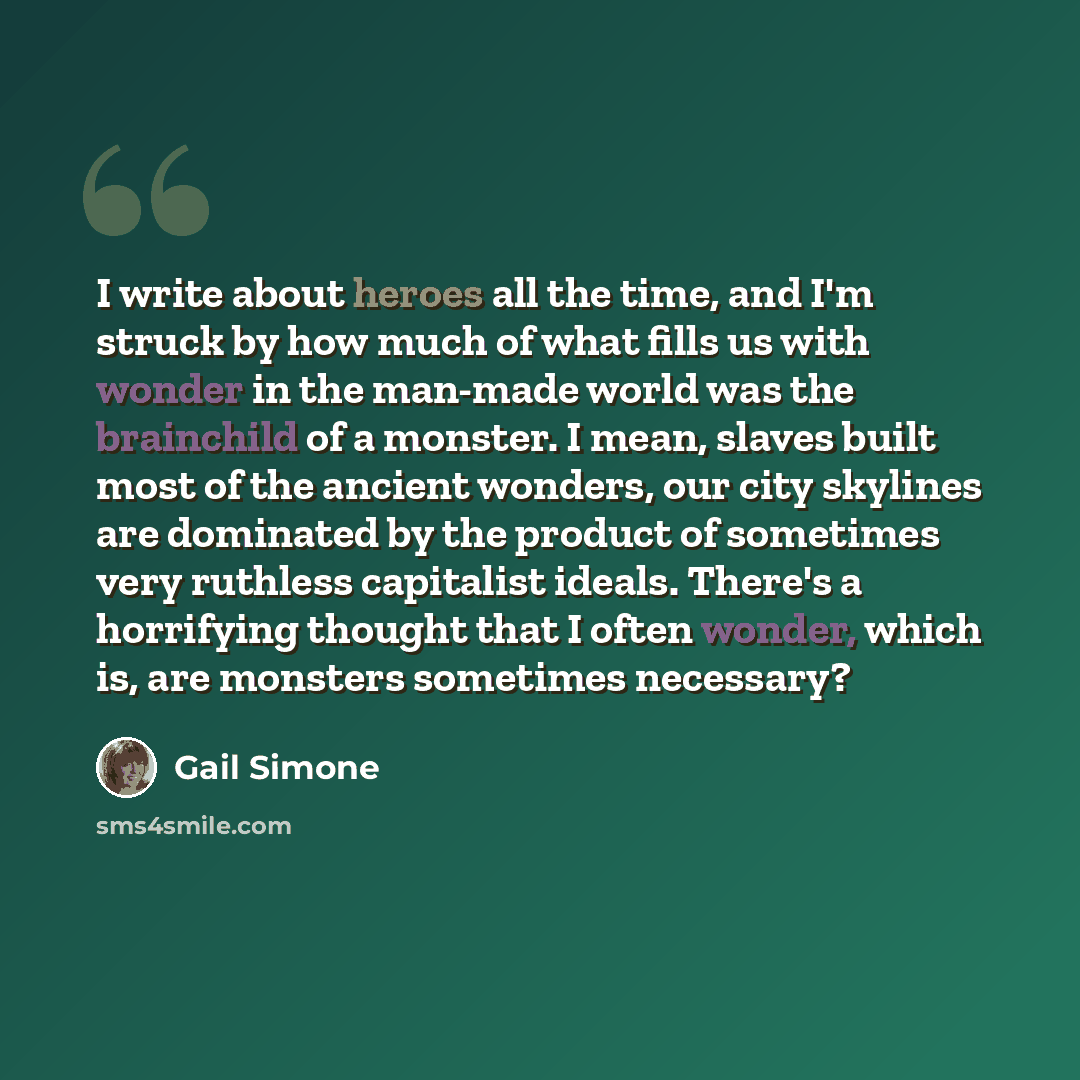 “I write about heroes all the time, and I'm struck by how much of what fills us with wonder in the man-made world was the brainchild of a monster. I mean, slaves built most of the ancient wonders, our city skylines are dominated by the product of sometimes very ruthless capitalist ideals. There's a…” quote by Gail Simone