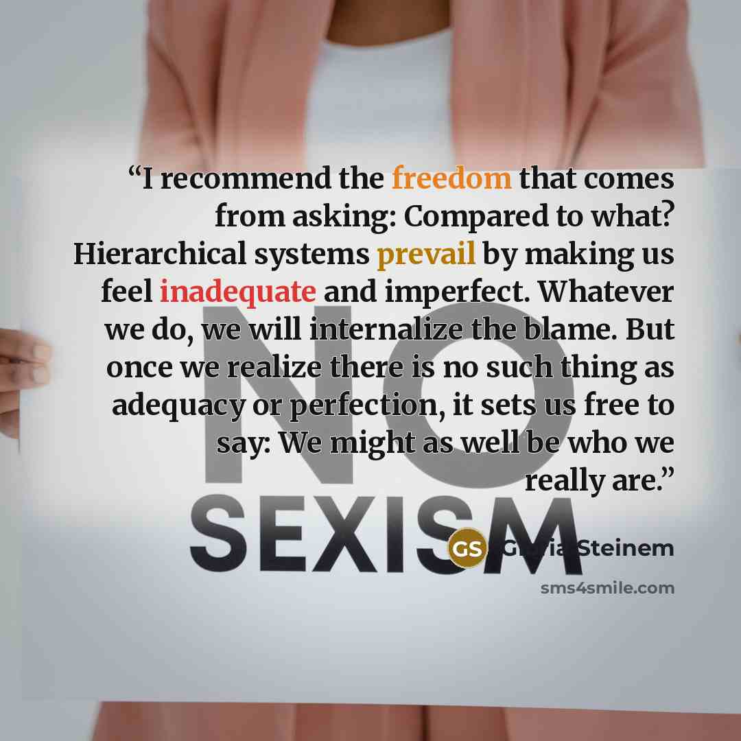 “I recommend the freedom that comes from asking: Compared to what? Hierarchical systems prevail by making us feel inadequate and imperfect. Whatever we do, we will internalize the blame. But once we realize there is no such thing as adequacy or perfection, it sets us free to say: We might as well…” quote by Gloria Steinem