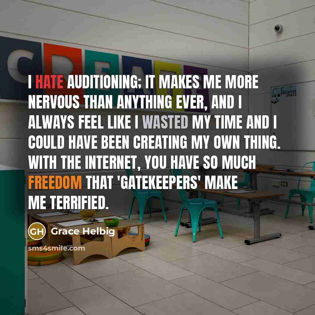 “I hate auditioning; it makes me more nervous than anything ever, and I always feel like I wasted my time and I could have been creating my own thing. With the Internet, you have so much freedom that 'gatekeepers' make me terrified.” quote by Grace Helbig