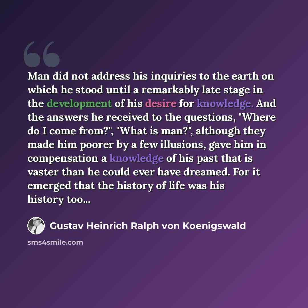 “Man did not address his inquiries to the earth on which he stood until a remarkably late stage in the development of his desire for knowledge. And the answers he received to the questions, "Where do I come from?", "What is man?", although they made him poorer by a few illusions, gave him in…” quote by Gustav Heinrich Ralph von Koenigswald
