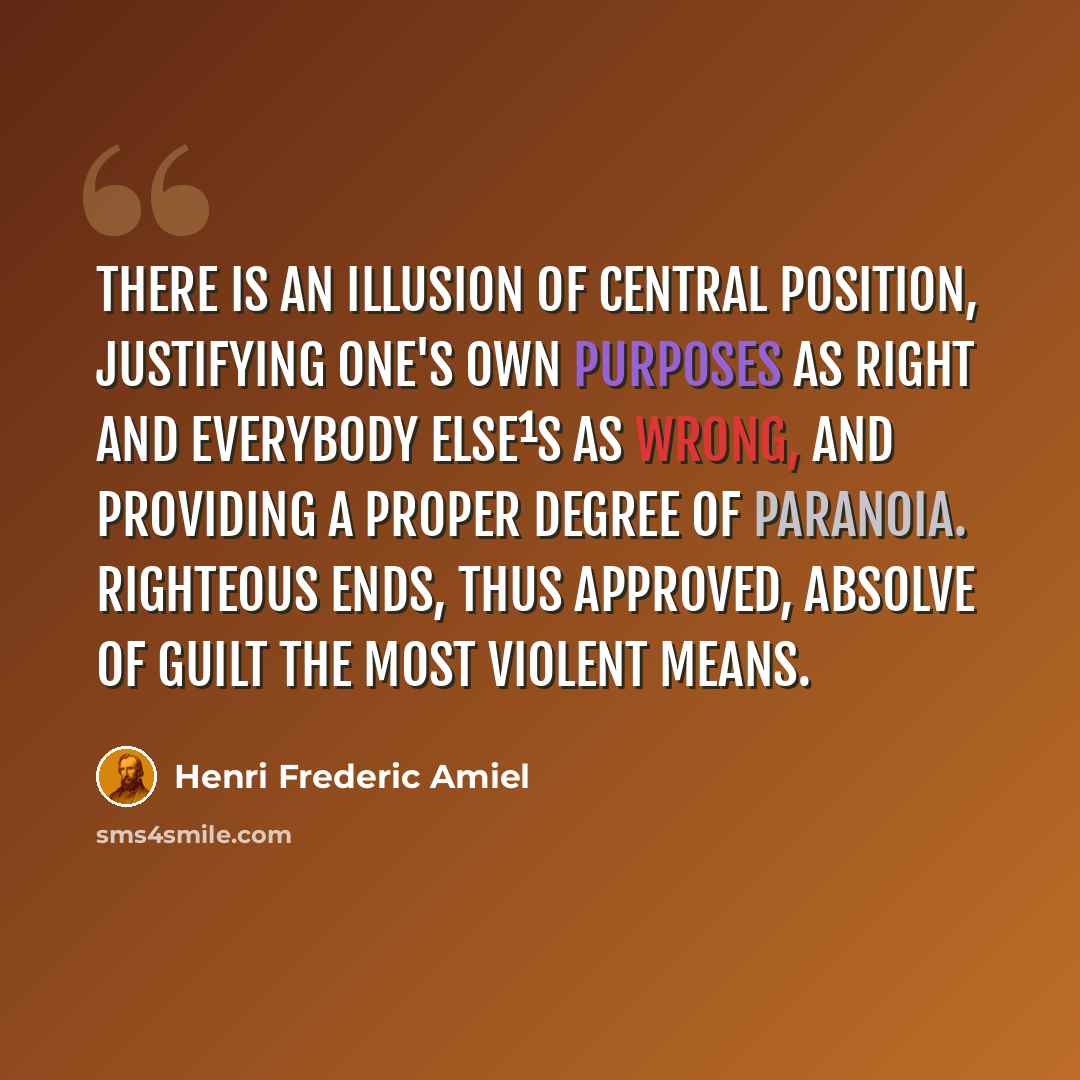 “There is an illusion of central position, justifying one's own purposes as right and everybody else¹s as wrong, and providing a proper degree of paranoia. Righteous ends, thus approved, absolve of guilt the most violent means.” quote by Henri Frederic Amiel