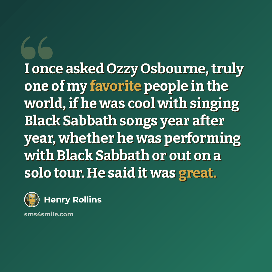 “I once asked Ozzy Osbourne, truly one of my favorite people in the world, if he was cool with singing Black Sabbath songs year after year, whether he was performing with Black Sabbath or out on a solo tour. He said it was great.” quote by Henry Rollins
