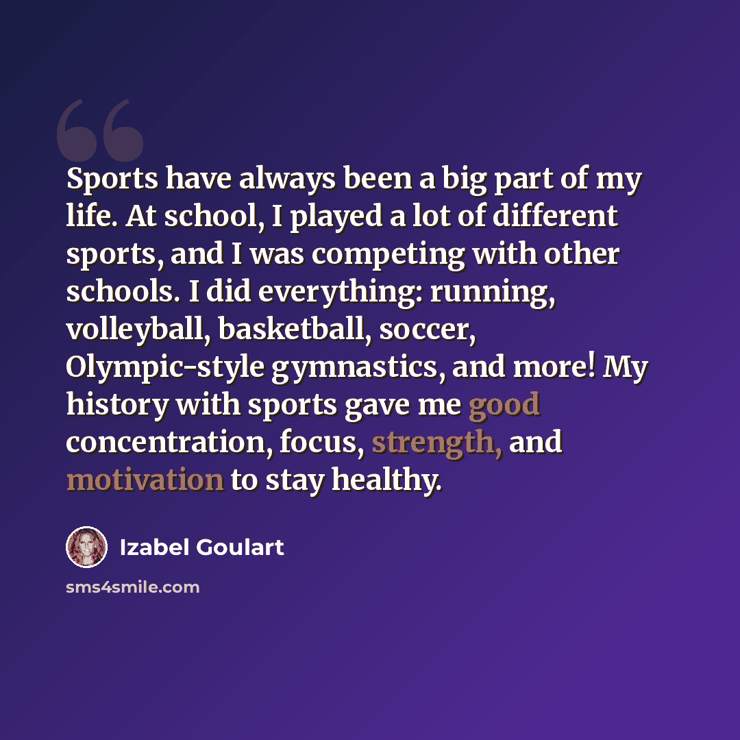 “Sports have always been a big part of my life. At school, I played a lot of different sports, and I was competing with other schools. I did everything: running, volleyball, basketball, soccer, Olympic-style gymnastics, and more! My history with sports gave me good concentration, focus, strength…” quote by Izabel Goulart