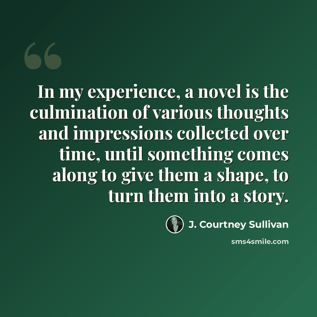 “In my experience, a novel is the culmination of various thoughts and impressions collected over time, until something comes along to give them a shape, to turn them into a story.” quote by J. Courtney Sullivan