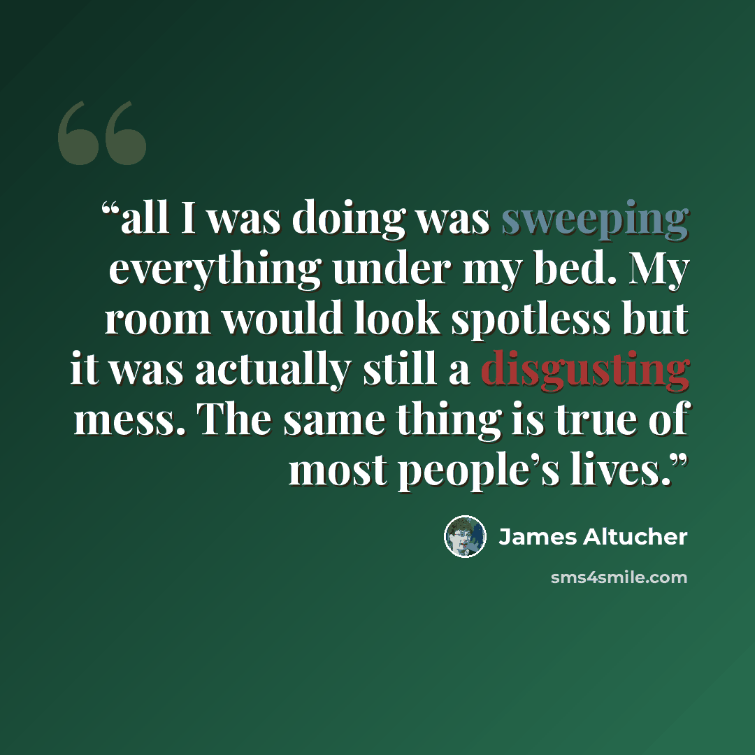 “all I was doing was sweeping everything under my bed. My room would look spotless but it was actually still a disgusting mess. The same thing is true of most people’s lives.” quote by James Altucher