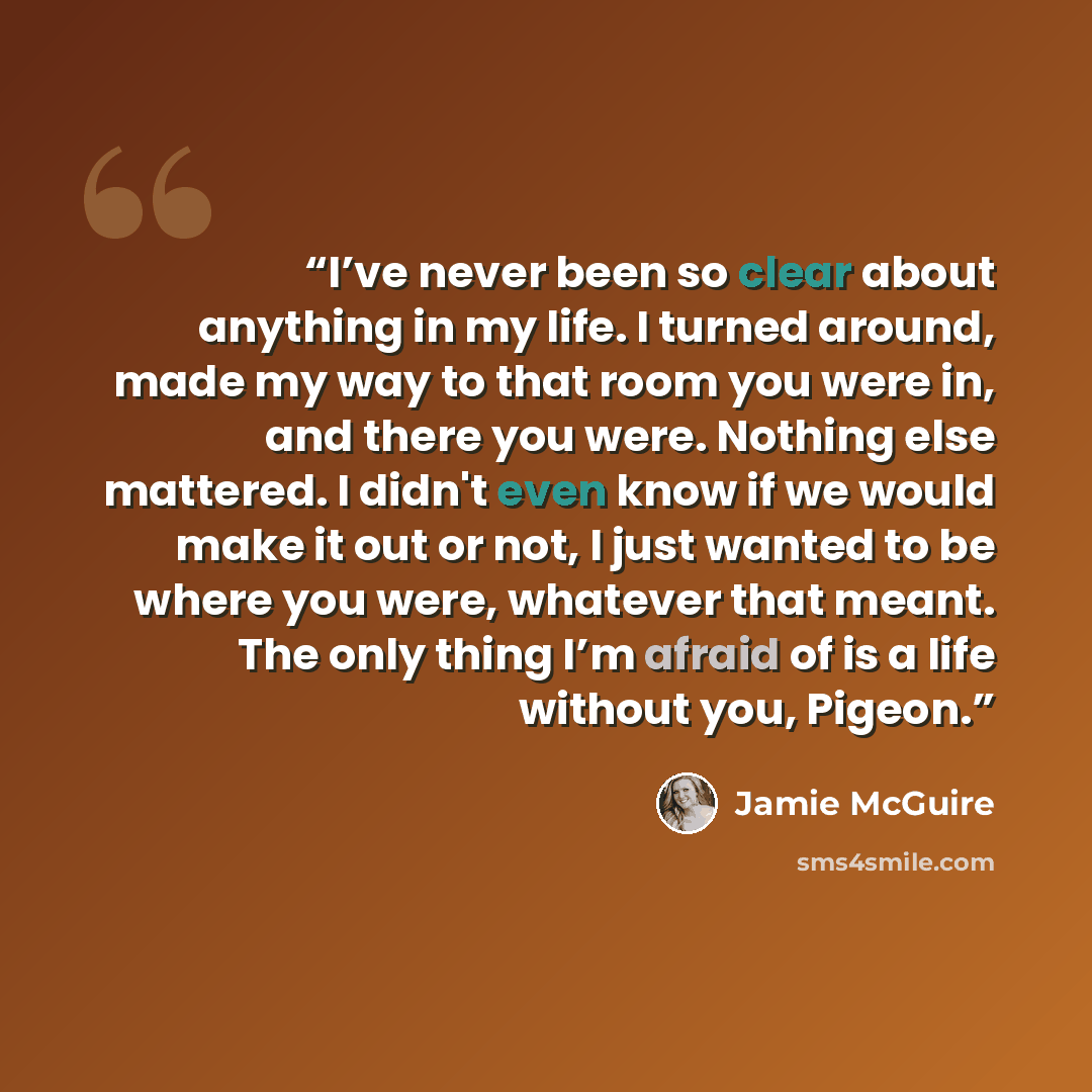 “I’ve never been so clear about anything in my life. I turned around, made my way to that room you were in, and there you were. Nothing else mattered. I didn't even know if we would make it out or not, I just wanted to be where you were, whatever that meant. The only thing I’m afraid of is a life…” quote by Jamie McGuire