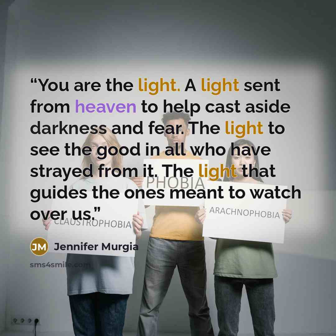 “You are the light. A light sent from heaven to help cast aside darkness and fear. The light to see the good in all who have strayed from it. The light that guides the ones meant to watch over us.” quote by Jennifer Murgia