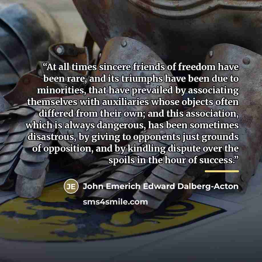“At all times sincere friends of freedom have been rare, and its triumphs have been due to minorities, that have prevailed by associating themselves with auxiliaries whose objects often differed from their own; and this association, which is always dangerous, has been sometimes disastrous, by…” quote by John Emerich Edward Dalberg-Acton
