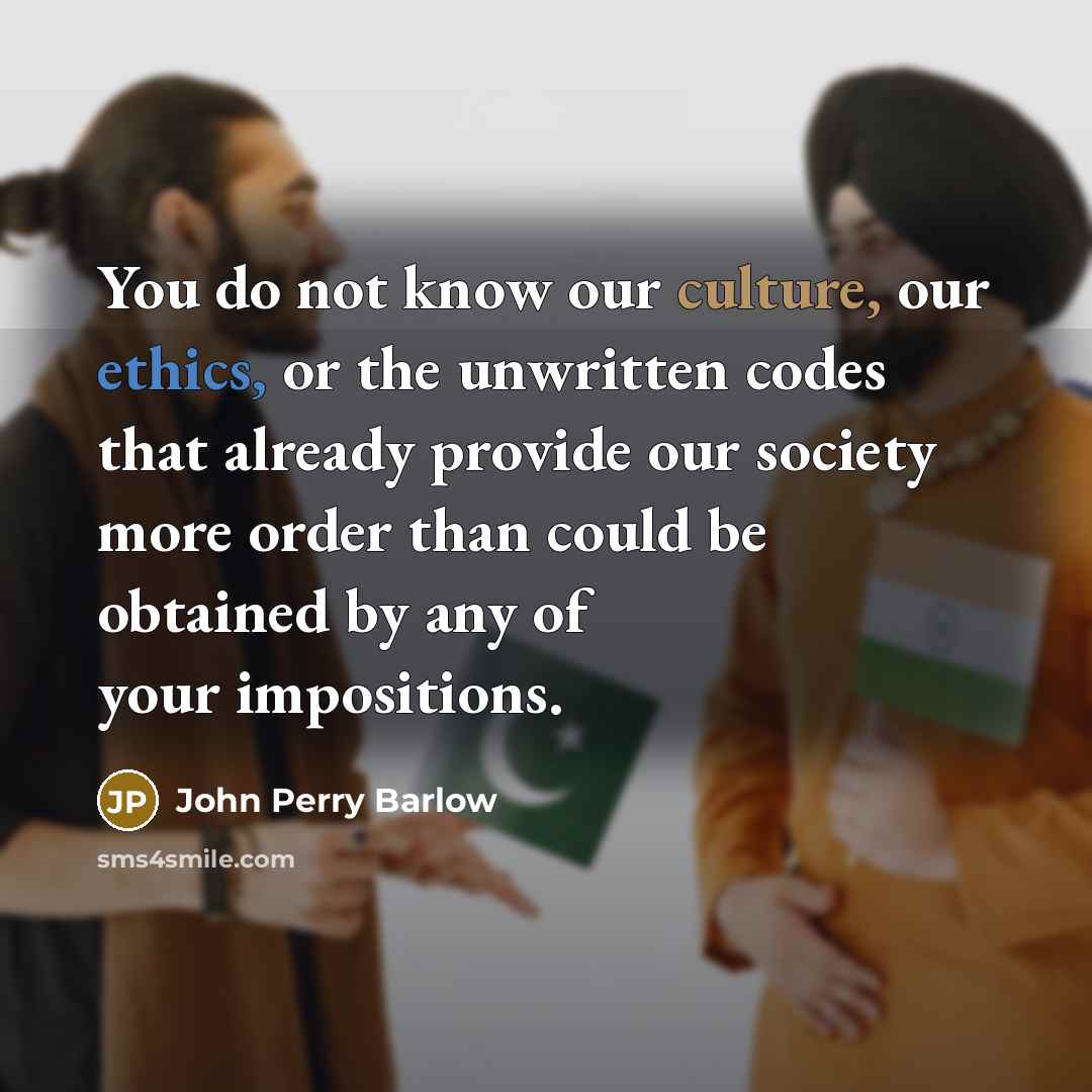 “You do not know our culture, our ethics, or the unwritten codes that already provide our society more order than could be obtained by any of your impositions.” quote by John Perry Barlow