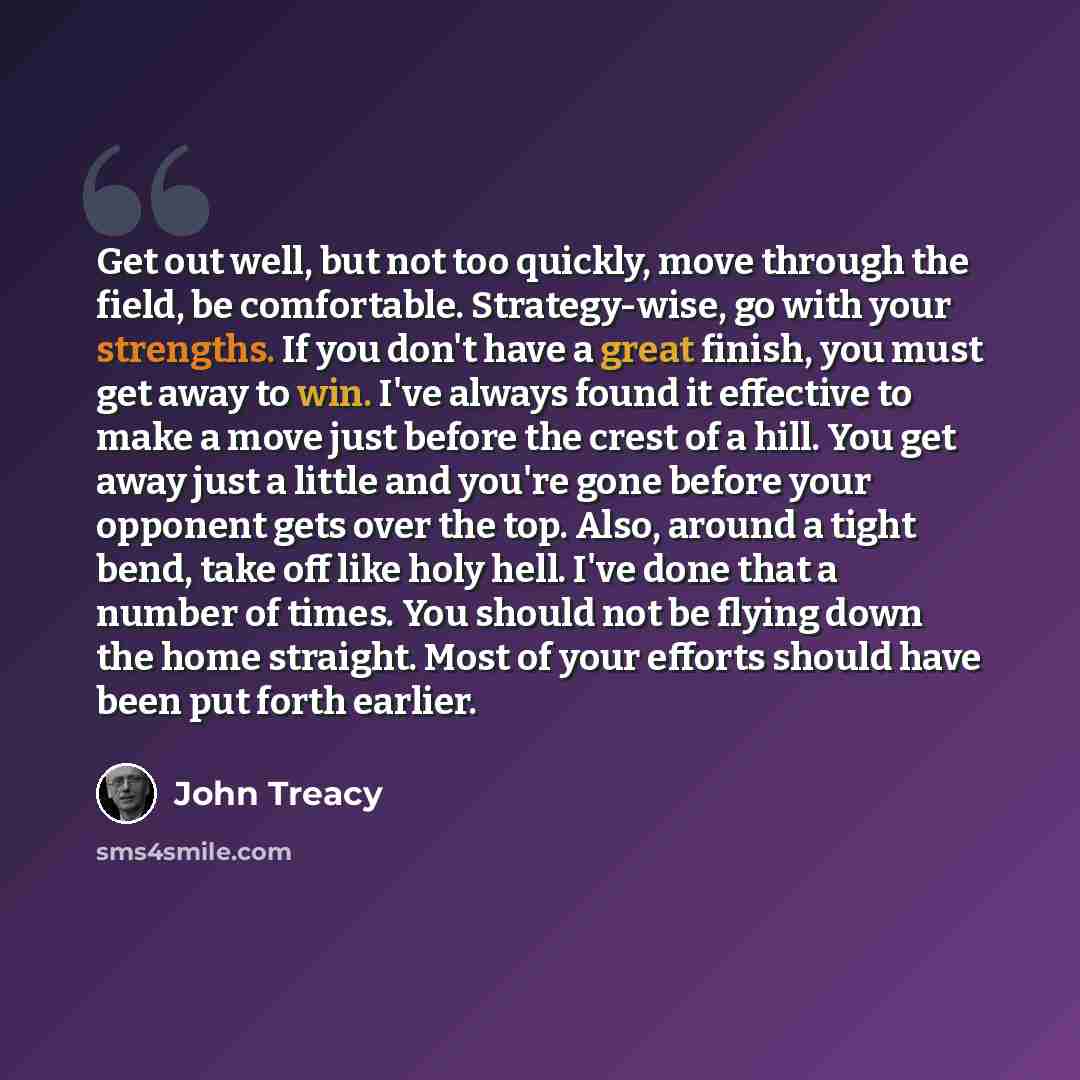 “Get out well, but not too quickly, move through the field, be comfortable. Strategy-wise, go with your strengths. If you don't have a great finish, you must get away to win. I've always found it effective to make a move just before the crest of a hill. You get away just a little and you're gone…” quote by John Treacy