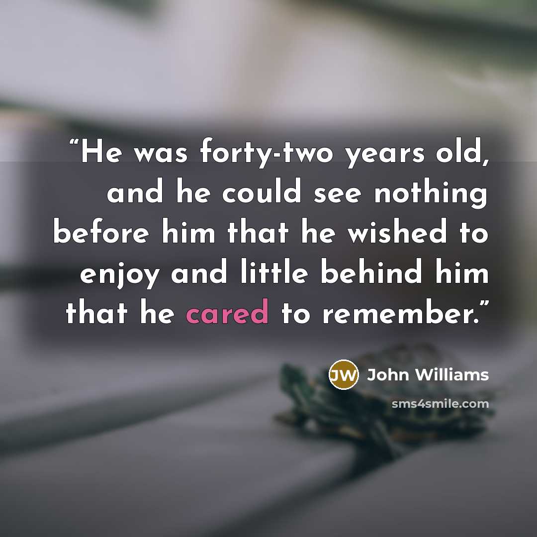 “He was forty-two years old, and he could see nothing before him that he wished to enjoy and little behind him that he cared to remember.” quote by John Williams