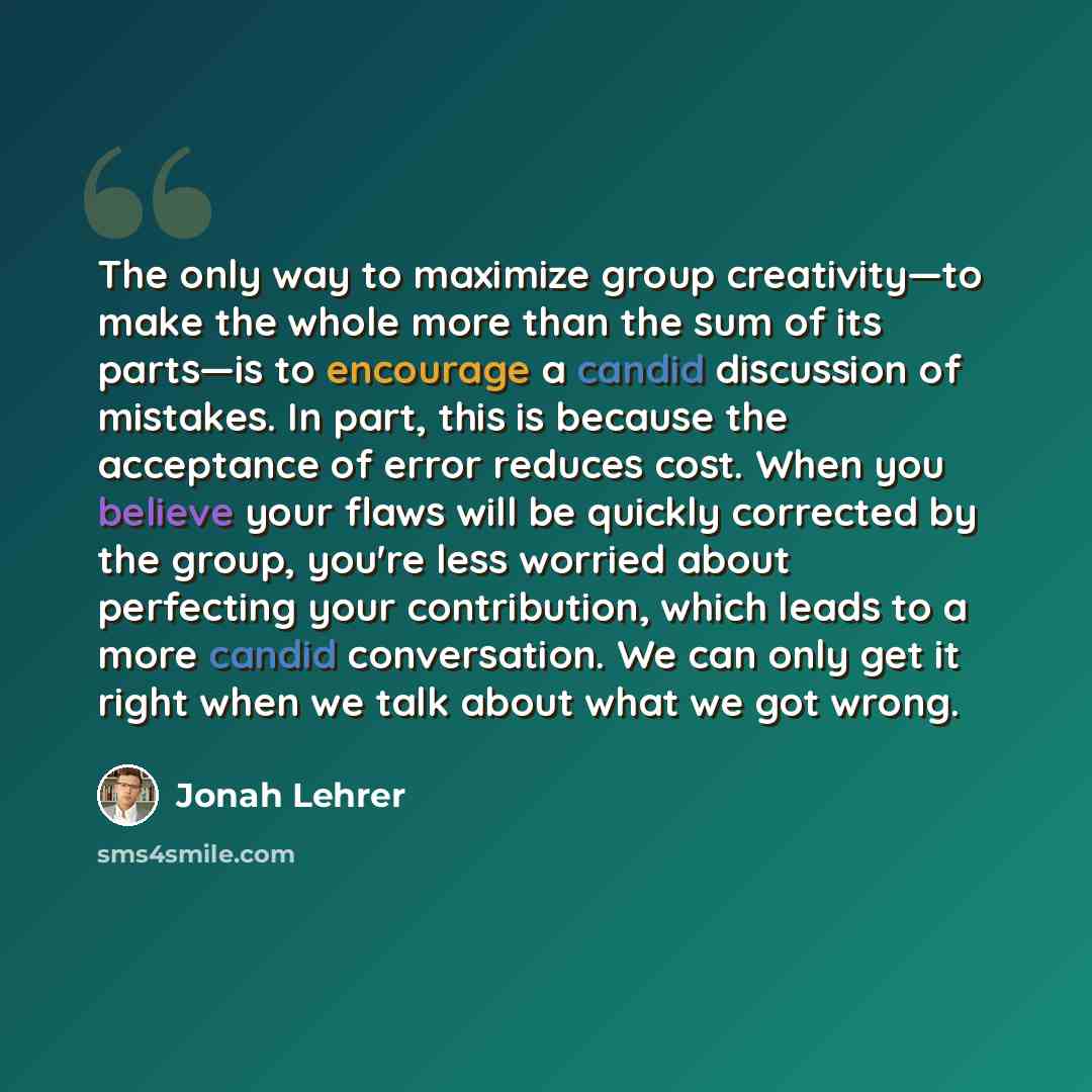 “The only way to maximize group creativity—to make the whole more than the sum of its parts—is to encourage a candid discussion of mistakes. In part, this is because the acceptance of error reduces cost. When you believe your flaws will be quickly corrected by the group, you're less worried about…” quote by Jonah Lehrer