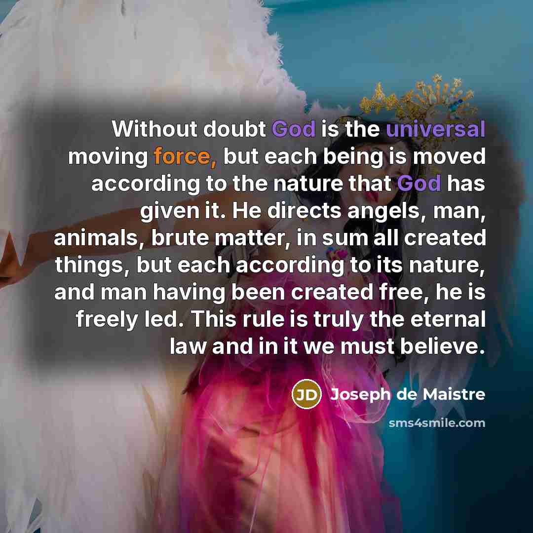 “Without doubt God is the universal moving force, but each being is moved according to the nature that God has given it. He directs angels, man, animals, brute matter, in sum all created things, but each according to its nature, and man having been created free, he is freely led. This rule is truly…” quote by Joseph de Maistre