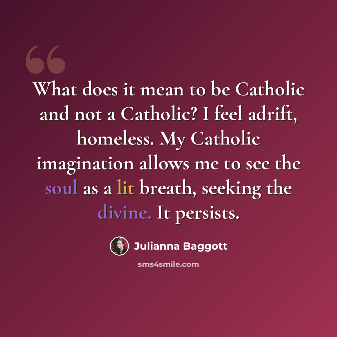 “What does it mean to be Catholic and not a Catholic? I feel adrift, homeless. My Catholic imagination allows me to see the soul as a lit breath, seeking the divine. It persists.” quote by Julianna Baggott