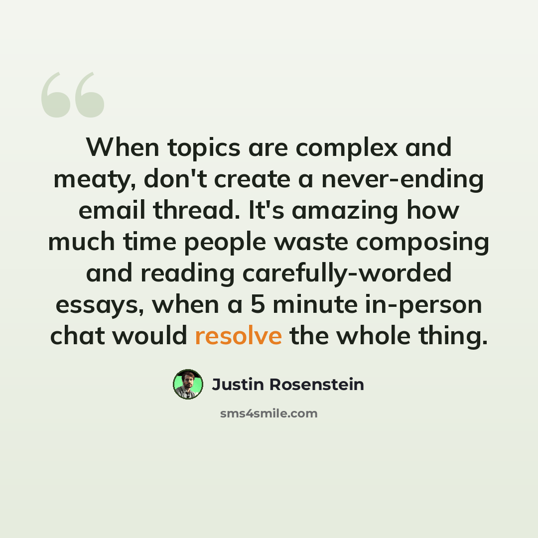 “When topics are complex and meaty, don't create a never-ending email thread. It's amazing how much time people waste composing and reading carefully-worded essays, when a 5 minute in-person chat would resolve the whole thing.” quote by Justin Rosenstein
