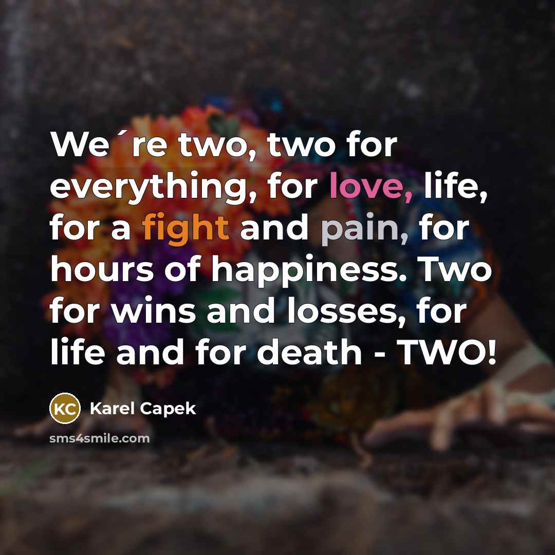 “We´re two, two for everything, for love, life, for a fight and pain, for hours of happiness. Two for wins and losses, for life and for death - TWO!” quote by Karel Capek