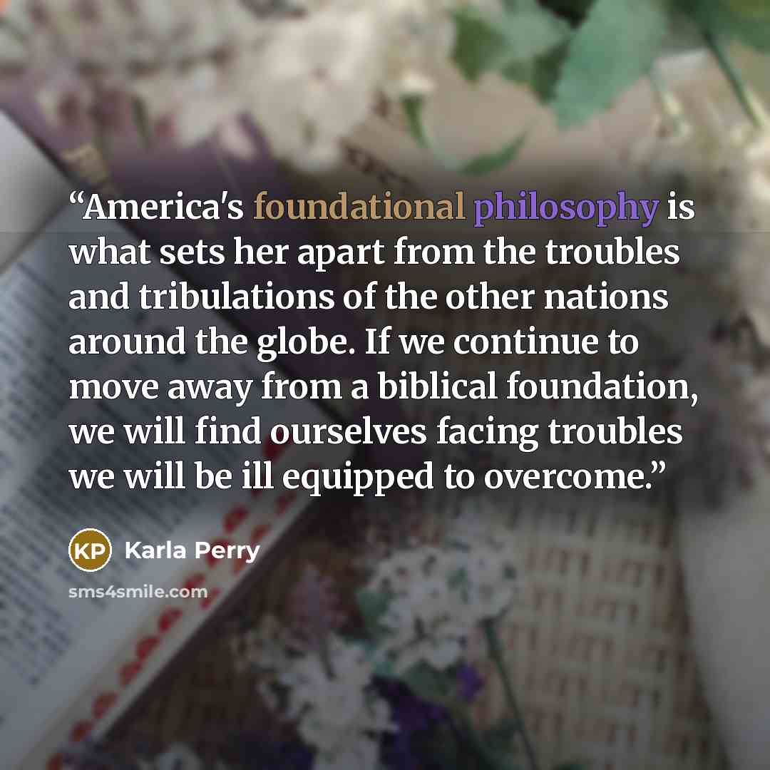 “America's foundational philosophy is what sets her apart from the troubles and tribulations of the other nations around the globe. If we continue to move away from a biblical foundation, we will find ourselves facing troubles we will be ill equipped to overcome.” quote by Karla Perry