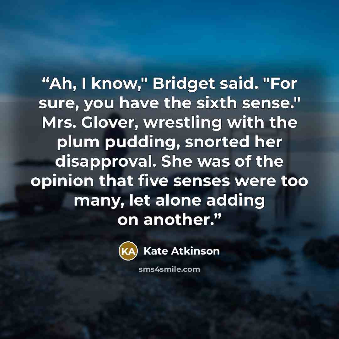 “Ah, I know," Bridget said. "For sure, you have the sixth sense." Mrs. Glover, wrestling with the plum pudding, snorted her disapproval. She was of the opinion that five senses were too many, let alone adding on another.” quote by Kate Atkinson