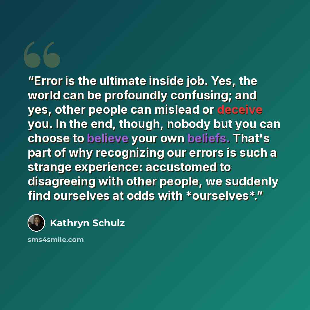 “Error is the ultimate inside job. Yes, the world can be profoundly confusing; and yes, other people can mislead or deceive you. In the end, though, nobody but you can choose to believe your own beliefs. That's part of why recognizing our errors is such a strange experience: accustomed to…” quote by Kathryn Schulz