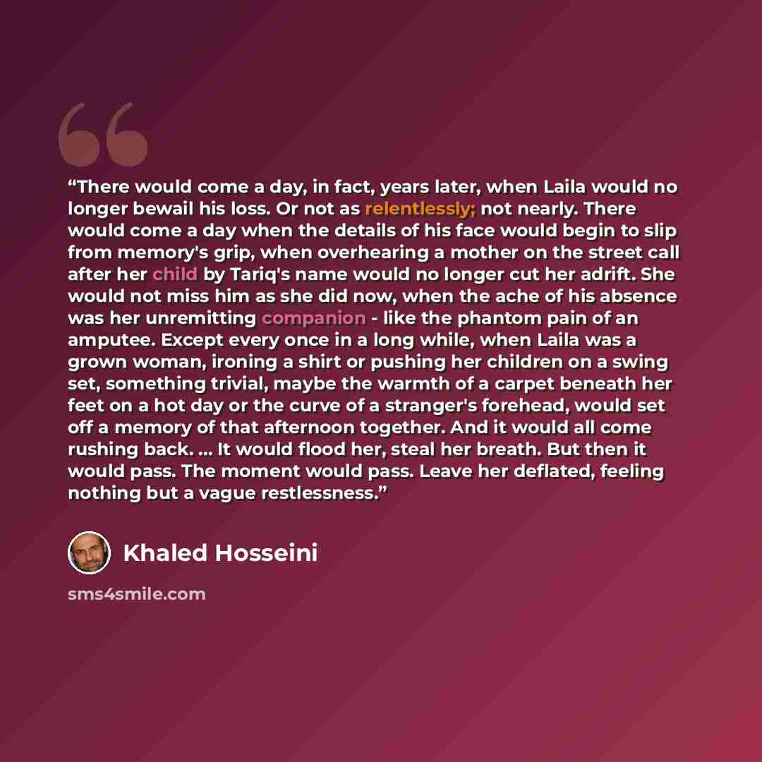 “There would come a day, in fact, years later, when Laila would no longer bewail his loss. Or not as relentlessly; not nearly. There would come a day when the details of his face would begin to slip from memory's grip, when overhearing a mother on the street call after her child by Tariq's name…” quote by Khaled Hosseini