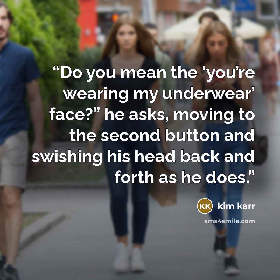 “Do you mean the ‘you’re wearing my underwear’ face?” he asks, moving to the second button and swishing his head back and forth as he does.” quote by Kim Karr