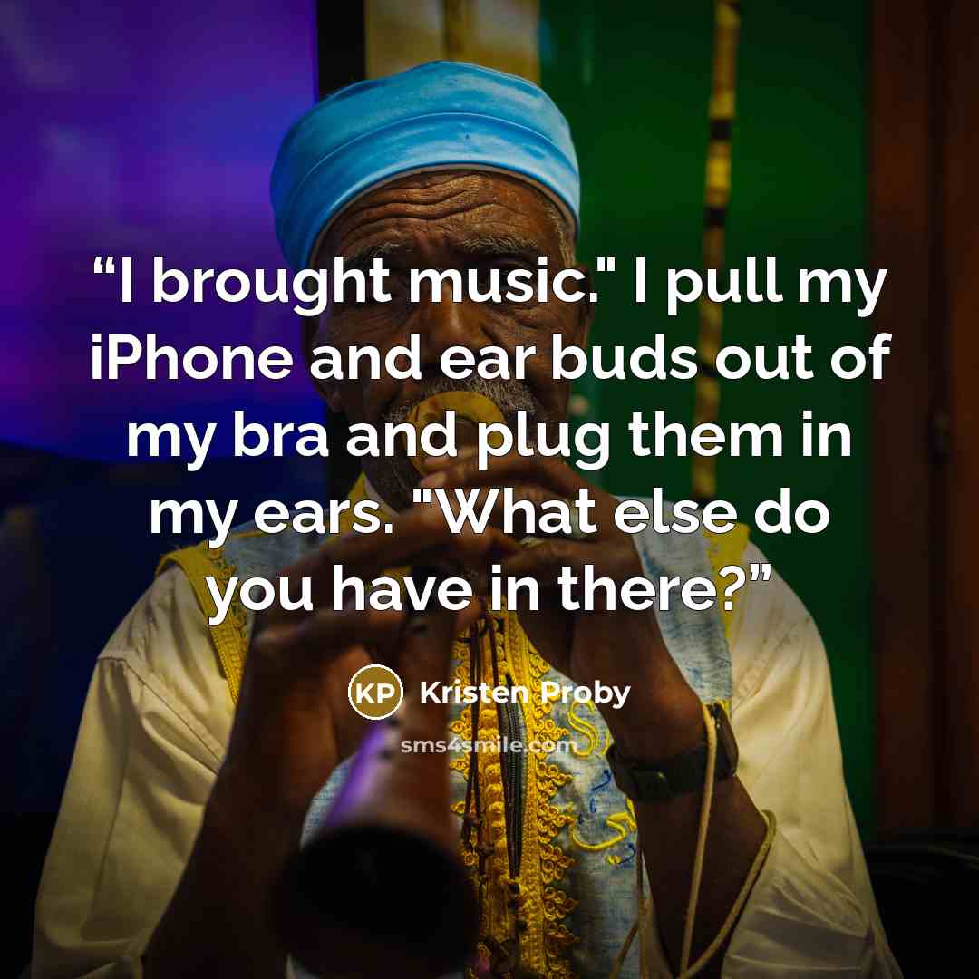 “I brought music." I pull my iPhone and ear buds out of my bra and plug them in my ears. "What else do you have in there?” quote by Kristen Proby