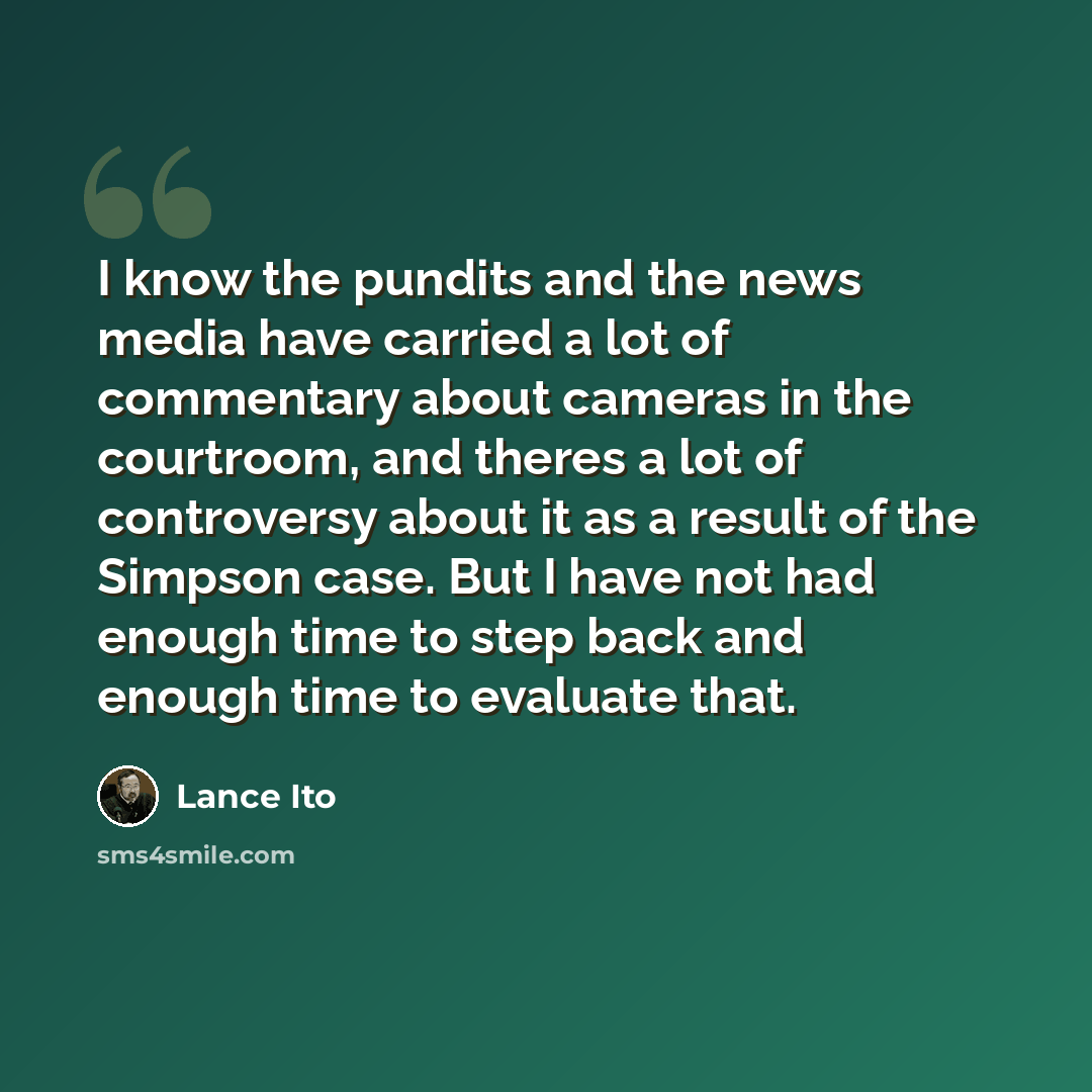 “I know the pundits and the news media have carried a lot of commentary about cameras in the courtroom, and theres a lot of controversy about it as a result of the Simpson case. But I have not had enough time to step back and enough time to evaluate that.” quote by Lance Ito