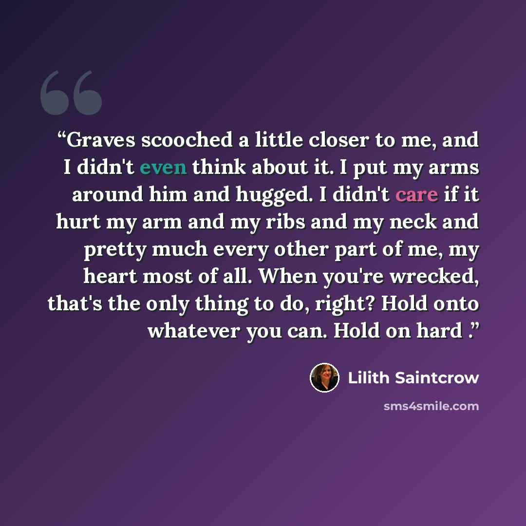 “Graves scooched a little closer to me, and I didn't even think about it. I put my arms around him and hugged. I didn't care if it hurt my arm and my ribs and my neck and pretty much every other part of me, my heart most of all. When you're wrecked, that's the only thing to do, right? Hold onto…” quote by Lilith Saintcrow